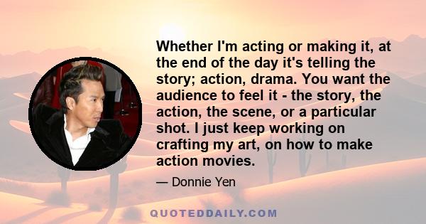 Whether I'm acting or making it, at the end of the day it's telling the story; action, drama. You want the audience to feel it - the story, the action, the scene, or a particular shot. I just keep working on crafting my