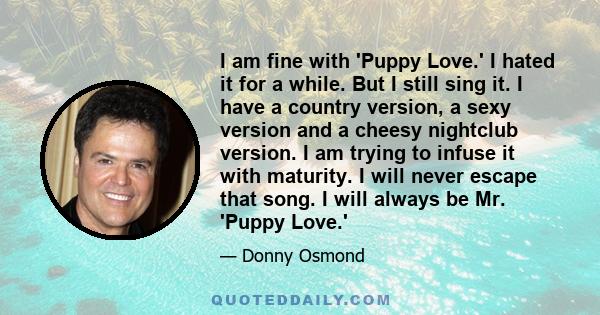 I am fine with 'Puppy Love.' I hated it for a while. But I still sing it. I have a country version, a sexy version and a cheesy nightclub version. I am trying to infuse it with maturity. I will never escape that song. I