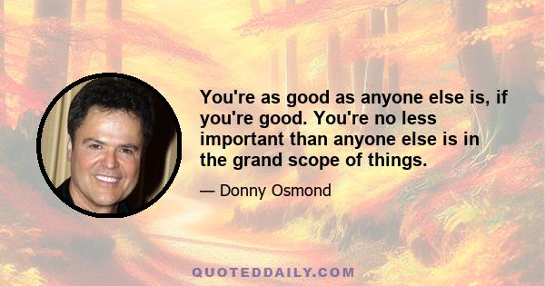 You're as good as anyone else is, if you're good. You're no less important than anyone else is in the grand scope of things.