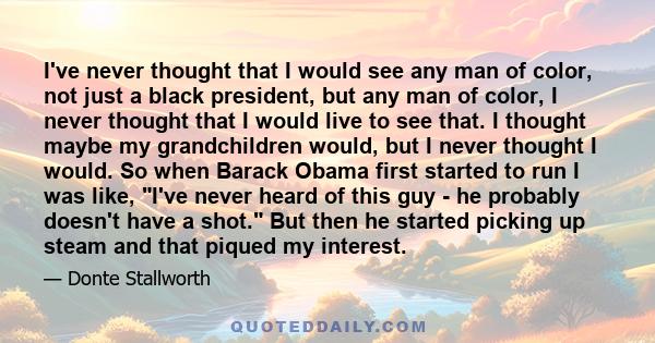 I've never thought that I would see any man of color, not just a black president, but any man of color, I never thought that I would live to see that. I thought maybe my grandchildren would, but I never thought I would.