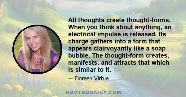 All thoughts create thought-forms. When you think about anything, an electrical impulse is released. Its charge gathers into a form that appears clairvoyantly like a soap bubble. The thought-form creates, manifests, and
