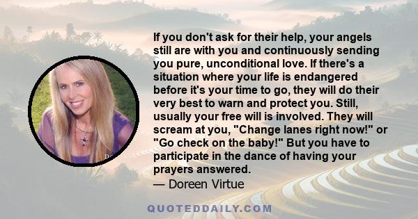 If you don't ask for their help, your angels still are with you and continuously sending you pure, unconditional love. If there's a situation where your life is endangered before it's your time to go, they will do their