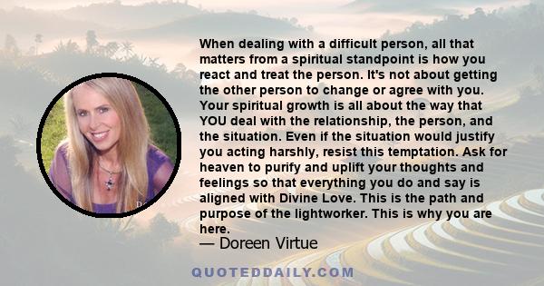 When dealing with a difficult person, all that matters from a spiritual standpoint is how you react and treat the person. It's not about getting the other person to change or agree with you. Your spiritual growth is all