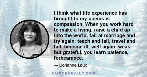 I think what life experience has brought to my poems is compassion. When you work hard to make a living, raise a child up into the world, fail at marriage and try again, teach and fail, travel and fall, become ill, well