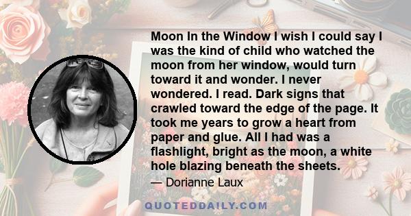 Moon In the Window I wish I could say I was the kind of child who watched the moon from her window, would turn toward it and wonder. I never wondered. I read. Dark signs that crawled toward the edge of the page. It took