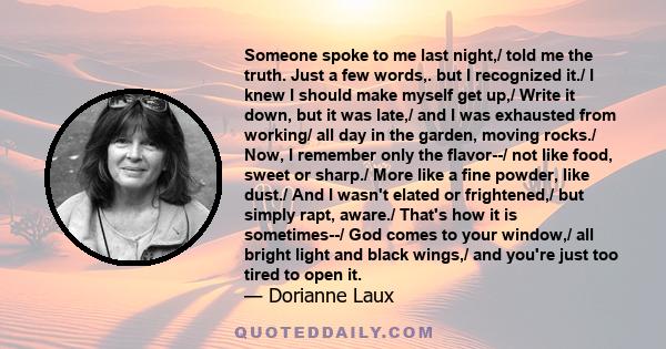 Someone spoke to me last night,/ told me the truth. Just a few words,. but I recognized it./ I knew I should make myself get up,/ Write it down, but it was late,/ and I was exhausted from working/ all day in the garden,