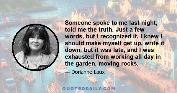 Someone spoke to me last night, told me the truth. Just a few words, but I recognized it. I knew I should make myself get up, write it down, but it was late, and I was exhausted from working all day in the garden,