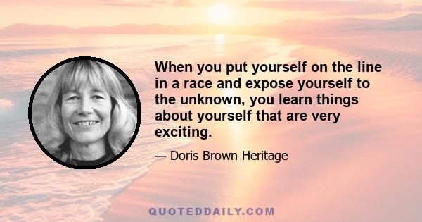 When you put yourself on the line in a race and expose yourself to the unknown, you learn things about yourself that are very exciting.