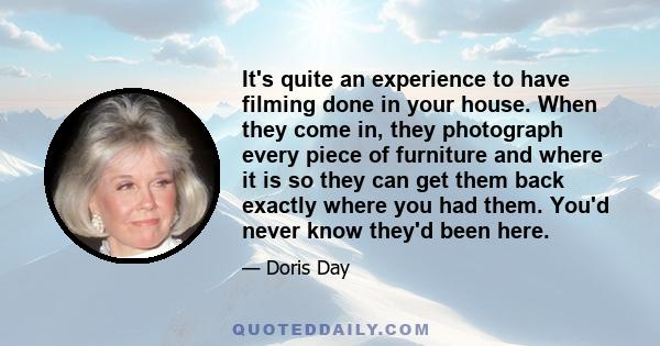 It's quite an experience to have filming done in your house. When they come in, they photograph every piece of furniture and where it is so they can get them back exactly where you had them. You'd never know they'd been