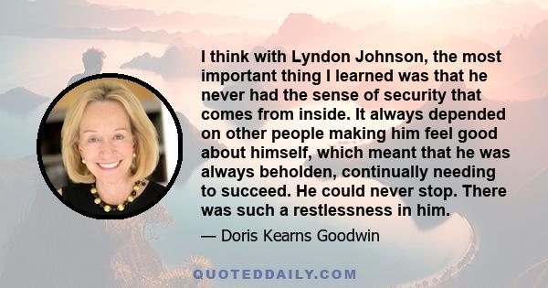 I think with Lyndon Johnson, the most important thing I learned was that he never had the sense of security that comes from inside. It always depended on other people making him feel good about himself, which meant that