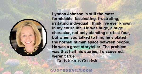 Lyndon Johnson is still the most formidable, fascinating, frustrating, irritating individual I think I've ever known in my entire life. He was huge, a huge character, not only standing six feet four, but when you talked
