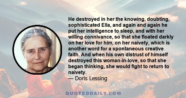 He destroyed in her the knowing, doubting, sophisticated Ella, and again and again he put her intelligence to sleep, and with her willing connivance, so that she floated darkly on her love for him, on her naivety, which