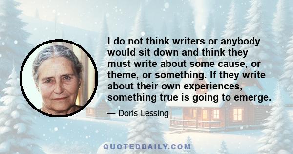 I do not think writers or anybody would sit down and think they must write about some cause, or theme, or something. If they write about their own experiences, something true is going to emerge.