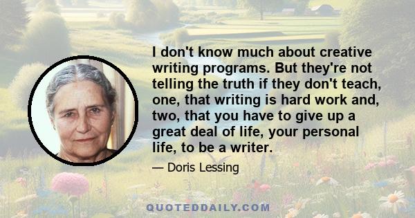 I don't know much about creative writing programs. But they're not telling the truth if they don't teach, one, that writing is hard work and, two, that you have to give up a great deal of life, your personal life, to be