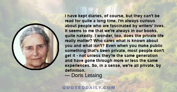 I have kept diaries, of course, but they can't be read for quite a long time. I'm always curious about people who are fascinated by writers' lives. It seems to me that we're always in our books, quite nakedly. I wonder,