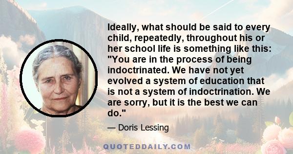 Ideally, what should be said to every child, repeatedly, throughout his or her school life is something like this: You are in the process of being indoctrinated. We have not yet evolved a system of education that is not