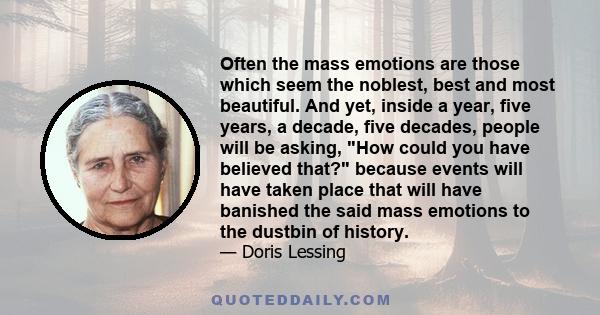 Often the mass emotions are those which seem the noblest, best and most beautiful. And yet, inside a year, five years, a decade, five decades, people will be asking, How could you have believed that? because events will