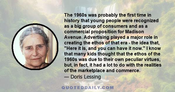The 1960s was probably the first time in history that young people were recognized as a big group of consumers and as a commercial proposition for Madison Avenue. Advertising played a major role in creating the ethos of