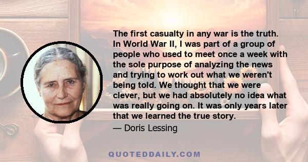 The first casualty in any war is the truth. In World War II, I was part of a group of people who used to meet once a week with the sole purpose of analyzing the news and trying to work out what we weren't being told. We