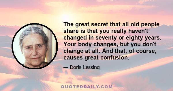 The great secret that all old people share is that you really haven't changed in seventy or eighty years. Your body changes, but you don't change at all. And that, of course, causes great confusion.