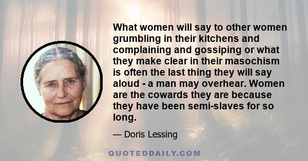What women will say to other women grumbling in their kitchens and complaining and gossiping or what they make clear in their masochism is often the last thing they will say aloud - a man may overhear. Women are the