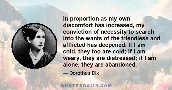 in proportion as my own discomfort has increased, my conviction of necessity to search into the wants of the friendless and afflicted has deepened. If I am cold, they too are cold; if I am weary, they are distressed; if