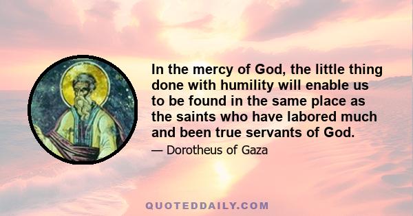 In the mercy of God, the little thing done with humility will enable us to be found in the same place as the saints who have labored much and been true servants of God.