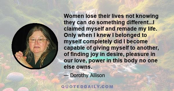 Women lose their lives not knowing they can do something different...I claimed myself and remade my life. Only when I knew I belonged to myself completely did I become capable of giving myself to another, of finding joy