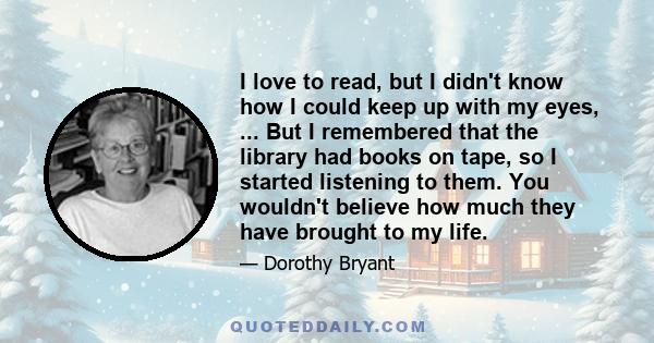 I love to read, but I didn't know how I could keep up with my eyes, ... But I remembered that the library had books on tape, so I started listening to them. You wouldn't believe how much they have brought to my life.