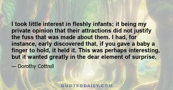 I took little interest in fleshly infants; it being my private opinion that their attractions did not justify the fuss that was made about them. I had, for instance, early discovered that, if you gave a baby a finger to
