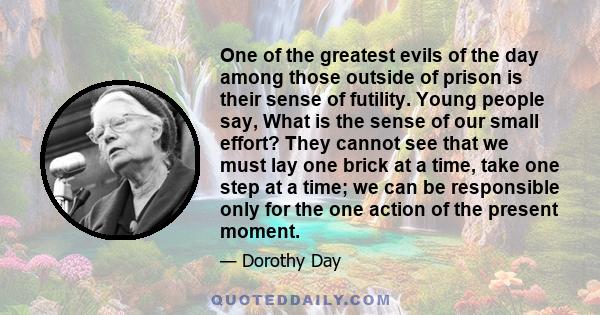 One of the greatest evils of the day among those outside of prison is their sense of futility. Young people say, What is the sense of our small effort? They cannot see that we must lay one brick at a time, take one step