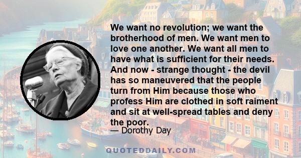 We want no revolution; we want the brotherhood of men. We want men to love one another. We want all men to have what is sufficient for their needs. And now - strange thought - the devil has so maneuvered that the people