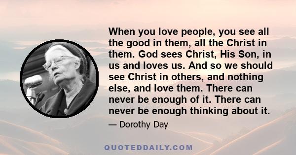 When you love people, you see all the good in them, all the Christ in them. God sees Christ, His Son, in us and loves us. And so we should see Christ in others, and nothing else, and love them. There can never be enough
