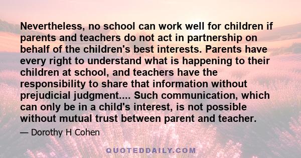 Nevertheless, no school can work well for children if parents and teachers do not act in partnership on behalf of the children's best interests. Parents have every right to understand what is happening to their children