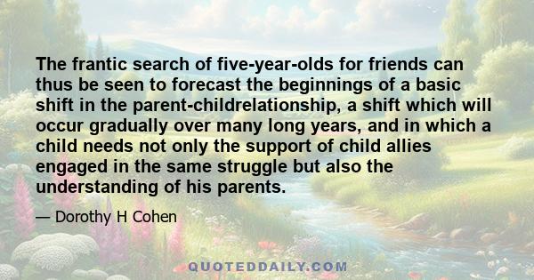 The frantic search of five-year-olds for friends can thus be seen to forecast the beginnings of a basic shift in the parent-childrelationship, a shift which will occur gradually over many long years, and in which a