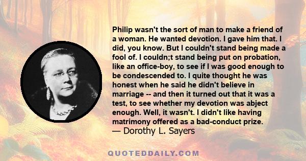 Philip wasn't the sort of man to make a friend of a woman. He wanted devotion. I gave him that. I did, you know. But I couldn't stand being made a fool of. I couldn;t stand being put on probation, like an office-boy, to