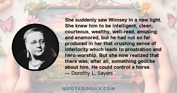 She suddenly saw Wimsey in a new light. She knew him to be intelligent, clean, courteous, wealthy, well-read, amusing and enamored, but he had not so far produced in her that crushing sense of inferiority which leads to
