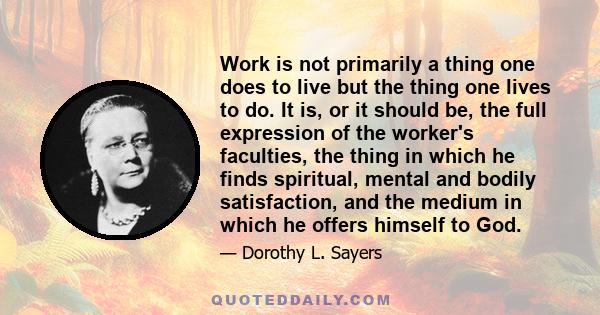 Work is not primarily a thing one does to live but the thing one lives to do. It is, or it should be, the full expression of the worker's faculties, the thing in which he finds spiritual, mental and bodily satisfaction,