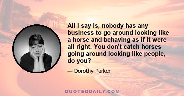 All I say is, nobody has any business to go around looking like a horse and behaving as if it were all right. You don't catch horses going around looking like people, do you?