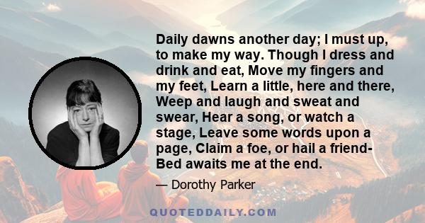 Daily dawns another day; I must up, to make my way. Though I dress and drink and eat, Move my fingers and my feet, Learn a little, here and there, Weep and laugh and sweat and swear, Hear a song, or watch a stage, Leave