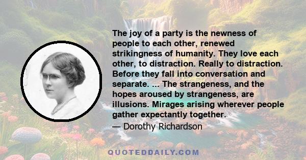 The joy of a party is the newness of people to each other, renewed strikingness of humanity. They love each other, to distraction. Really to distraction. Before they fall into conversation and separate. ... The