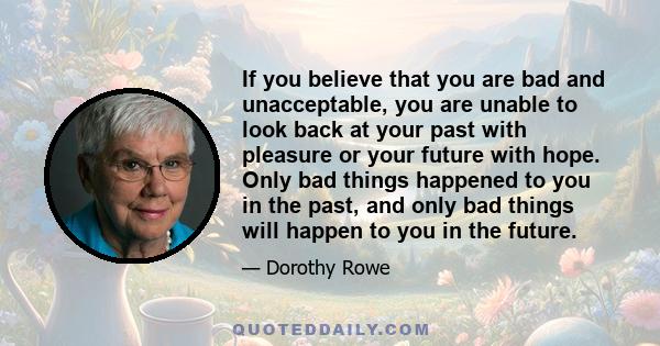 If you believe that you are bad and unacceptable, you are unable to look back at your past with pleasure or your future with hope. Only bad things happened to you in the past, and only bad things will happen to you in