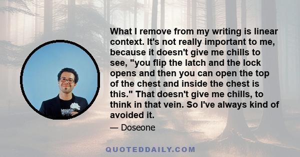 What I remove from my writing is linear context. It's not really important to me, because it doesn't give me chills to see, you flip the latch and the lock opens and then you can open the top of the chest and inside the