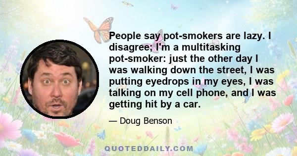 People say pot-smokers are lazy. I disagree; I'm a multitasking pot-smoker: just the other day I was walking down the street, I was putting eyedrops in my eyes, I was talking on my cell phone, and I was getting hit by a