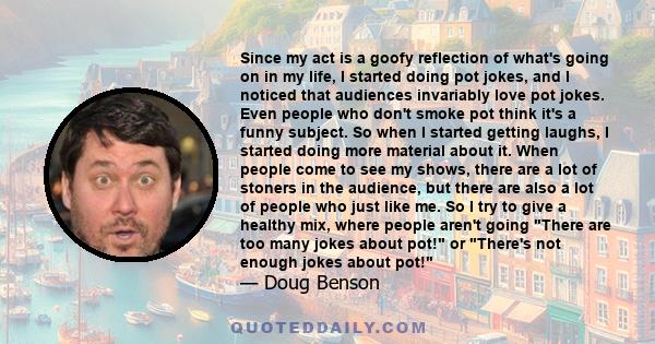 Since my act is a goofy reflection of what's going on in my life, I started doing pot jokes, and I noticed that audiences invariably love pot jokes. Even people who don't smoke pot think it's a funny subject. So when I