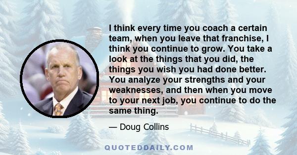 I think every time you coach a certain team, when you leave that franchise, I think you continue to grow. You take a look at the things that you did, the things you wish you had done better. You analyze your strengths