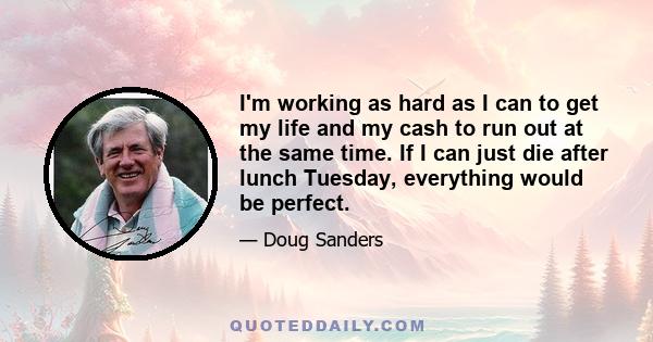 I'm working as hard as I can to get my life and my cash to run out at the same time. If I can just die after lunch Tuesday, everything would be perfect.