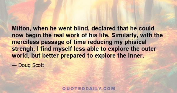 Milton, when he went blind, declared that he could now begin the real work of his life. Similarly, with the merciless passage of time reducing my phisical strengh, I find myself less able to explore the outer world, but