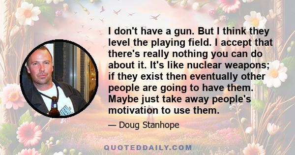 I don't have a gun. But I think they level the playing field. I accept that there's really nothing you can do about it. It's like nuclear weapons; if they exist then eventually other people are going to have them. Maybe