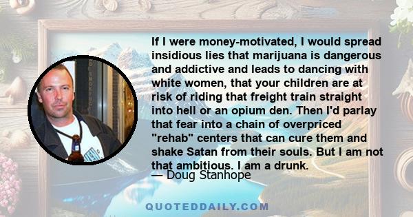 If I were money-motivated, I would spread insidious lies that marijuana is dangerous and addictive and leads to dancing with white women, that your children are at risk of riding that freight train straight into hell or
